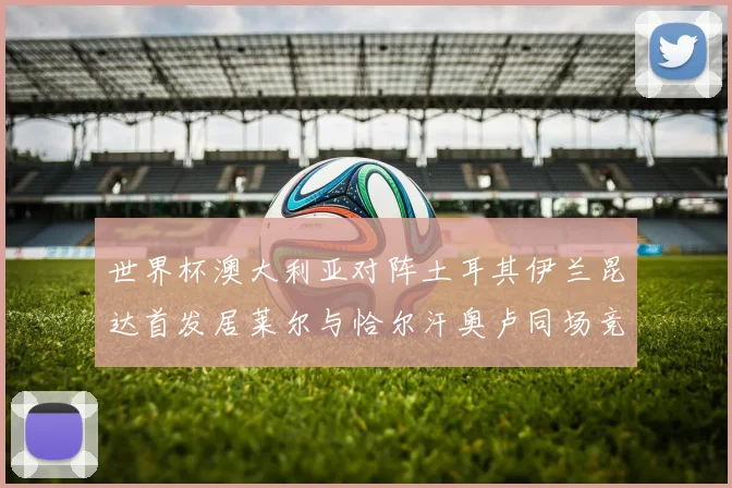 世界杯澳大利亚对阵土耳其伊兰昆达首发居莱尔与恰尔汗奥卢同场竞技