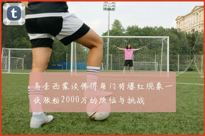 乌奈西蒙谈佛得角门将爆红现象一夜涨粉2000万的烦恼与挑战