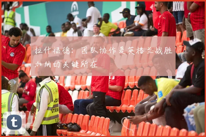 拉什福德：团队协作是英格兰战胜加纳的关键所在