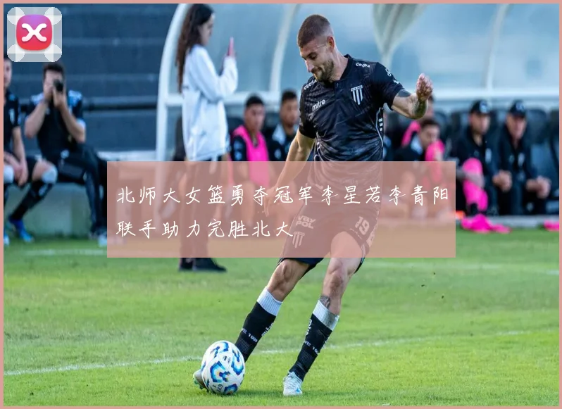 北师大女篮勇夺冠军李星若李青阳联手助力完胜北大