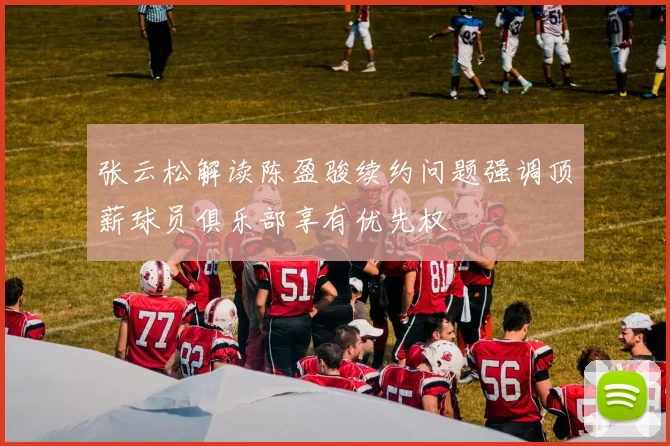 张云松解读陈盈骏续约问题强调顶薪球员俱乐部享有优先权