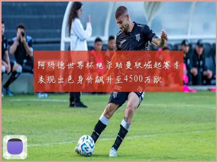 阿玛德世界杯绝杀助曼联崛起赛季表现出色身价飙升至4500万欧